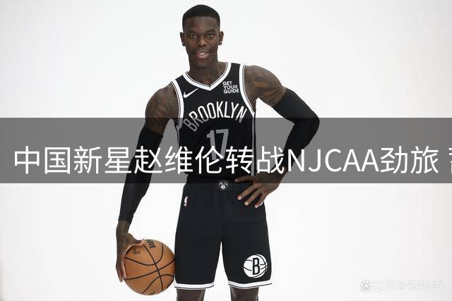 中国新星赵维伦转战NJCAA劲旅 蓄力冲击NBA梦想