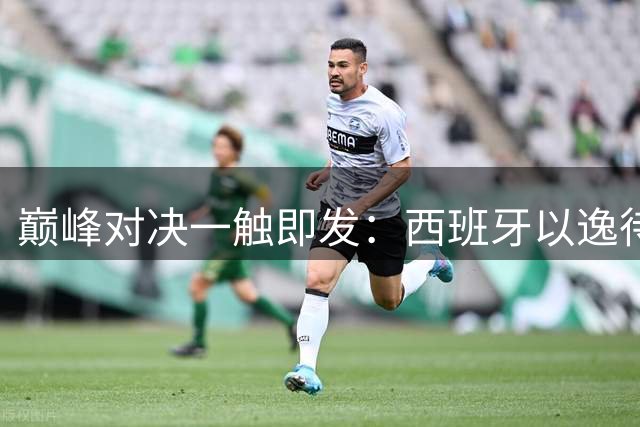 巅峰对决一触即发：西班牙以逸待劳 阿根廷卫冕之路面临三重挑战