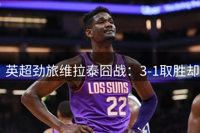 英超劲旅维拉泰囧战：3-1取胜却折损两将 新援血染赛场埋隐患